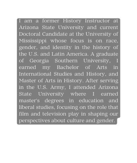 I am a former History Instructor at Arizona State University and current Doctoral Candidate at the University of Mississippi whose focus is on race gender and identity in the history of the U S and Latin America A graduate of Georgia Southern University I earned my Bachelor of Arts in International Studies and History and Master of Arts in History After serving in the U S Army I attended Arizona State University where I earned master s degrees in education and liberal studies focusing on the role that film and television play in shaping our perspectives about culture and gender