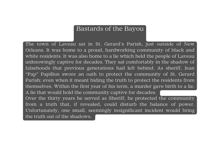 Bastards of the Bayou The town of Laveau sat in St Gerard s Parish just outside of New Orleans It was home to a proud hardworking community of black and white residents It was also home to a lie which held the people of Laveau unknowingly captive for decades They sat comfortably in the shadow of falsehoods that previous generations had left behind As sheriff Jean Pap Papillon swore an oath to protect the community of St Gerard Parish even when it meant hiding the truth to protect the residents from themselves Within the first year of his term a murder gave birth to a lie A lie that would hold the community captive for decades Over the thirty years he served as Sheriff he protected the community from a truth that if revealed could disturb the balance of power Unfortunately one small seemingly insignificant incident would bring the truth out of the shadows